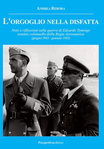 L' orgoglio nella disfatta. Note e riflessioni sulla guerra di Edoardo Tonengo tenente colonnello della Regia Aeronautica (giugno 1943 - gennaio 1945) - Andrea Rebora - Libro Prospettiva Editrice 2017, Costellazione Orione | Libraccio.it