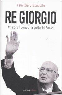 Re Giorgio. Vita di un uomo alla guida di un Paese - Fabrizio D'Esposito - Libro Aliberti 2011 | Libraccio.it