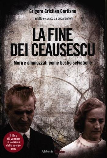 La fine dei Ceausescu. Morire ammazzati come bestie selvatiche - Grigore C. Cartianu - Libro Aliberti 2012, Storie e personaggi | Libraccio.it