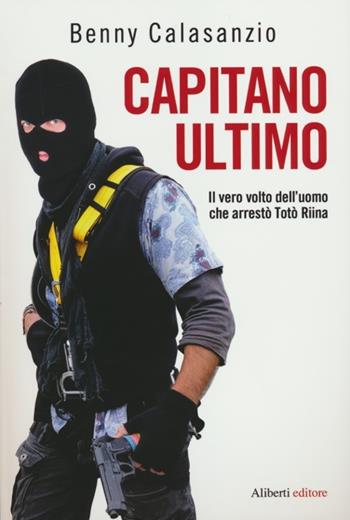 Capitano Ultimo. Il vero volto dell'uomo che arrestò Totò Riina - Benny Calasanzio - Libro Aliberti 2012 | Libraccio.it
