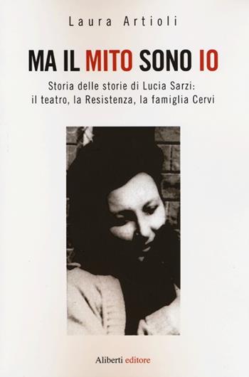 Ma il mito sono io. Storia delle storie di Lucia Sarzi: il teatro, la Resistenza, la famiglia Cervi - Laura Artioli - Libro Aliberti 2013 | Libraccio.it