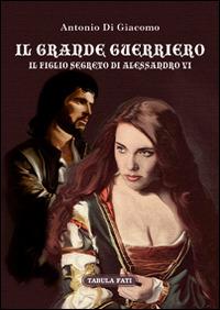 Il grande guerriero. Il figlio segreto di Alessandro VI - Antonio Di Giacomo - Libro Tabula Fati 2017, I dioscuri | Libraccio.it