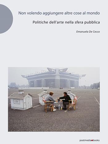 Non volendo aggiungere altre cose al mondo. Politiche dell'arte nella sfera pubblica - Emanuela De Cecco - Libro Postmedia Books 2016 | Libraccio.it