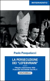 La presecuzione dei «lefebvriani» ovvero l'illegale soppressione della fraternità sacerdotale san Pio X - Paolo Pasqualucci - Libro Solfanelli 2014, Intervento | Libraccio.it