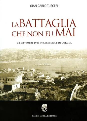 La battaglia che non fu mai. L'8 settembre 1943 in Sardegna e in Corsica - G. Carlo Tusceri - Libro Sorba 2010 | Libraccio.it