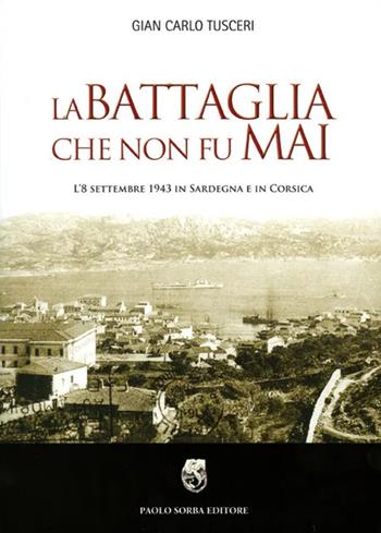 La battaglia che non fu mai. L'8 settembre 1943 in Sardegna e in Corsica - G. Carlo Tusceri - Libro Paolo Sorba Editore 2010 | Libraccio.it