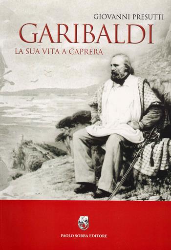 Garibaldi. La sua vita a Caprera - Giovanni Presutti - Libro Paolo Sorba Editore 2016 | Libraccio.it