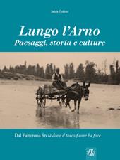 Lungo l'Arno. Paesaggi, storia e culture. Dal Falterona, fin là dove il tosco fiume ha foce. Ediz. illustrata