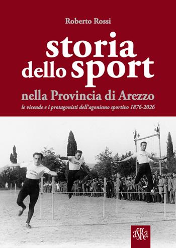 Storia dello sport nella provincia di Arezzo. Le vicende e i protagonisti dell'agonismo sportivo 1876-2026 - Roberto Rossi - Libro Aska Edizioni 2026, Prospettive di storia | Libraccio.it