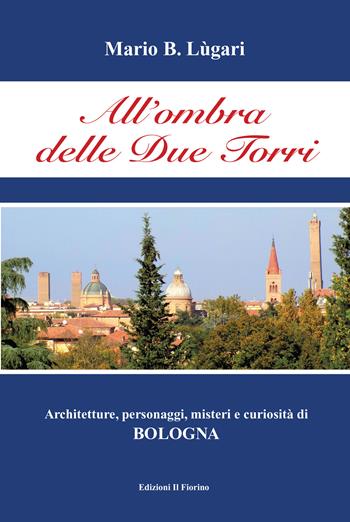 All'ombra delle Due Torri. Architetture, personaggi, misteri e curiosità di Bologna - Mario B. Lugari - Libro Il Fiorino 2020 | Libraccio.it