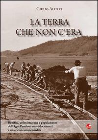 La terra che non c'era. Bonifica, colonizzazione e popolamento dell'Agro Pontino. Nuovi documenti e una ricostruzione inedita - Giulio Alfieri - Libro Betti Editrice 2014 | Libraccio.it