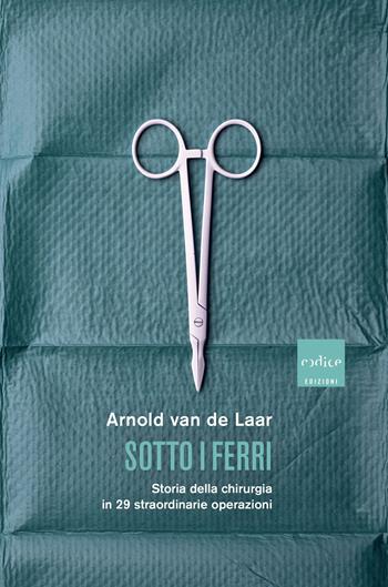 Sotto i ferri. Storia della chirurgia in 29 straordinarie operazioni - Arnold Van De Laar - Libro Codice 2019 | Libraccio.it
