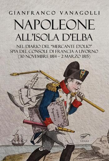 Napoleone all'Isola d'Elba. Nel diario del «mercante d'olio» spia del console di Francia a Livorno (30 novembre 1814-2 marzo 1815) - Gianfranco Vanagolli - Libro Ass. Culturale Il Foglio 2021, I saggi | Libraccio.it