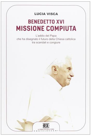Benedetto XVI: missione compiuta. L'addio del papa che ha disegnato il futuro della Chiesa cattolica tra scandali e congiure - Lucia Visca - Libro Castelvecchi 2013, RX | Libraccio.it