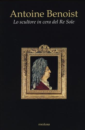 Antoine Benoist. Lo scultore in cera del Re Sole  - Libro Medusa Edizioni 2013, Wunderkammer | Libraccio.it