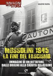 Mussolini 1945: la fine del fascismo. Immagini di un dittatore, dalle origini alla caduta del regime