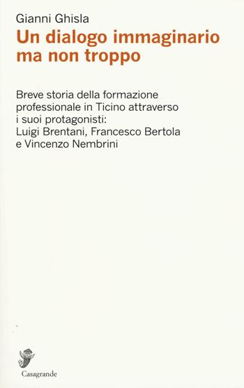 Un dialogo immaginario ma non troppo. Breve storia della formazione professinale in Ticino attraverso i suoi protagonisti: Luigi Brentani, Francesco Bertola... - Gianni Ghisla - Libro Casagrande 2016, Ricerca e formazione | Libraccio.it