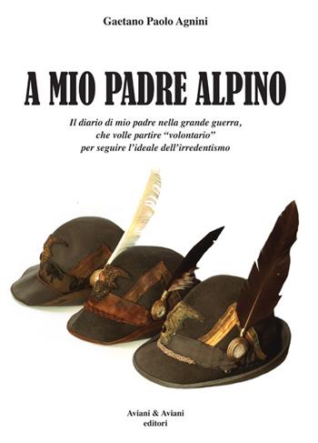 A mio padrea alpino. Il diario di mio padre nella grande guerra, che volle partire «volontario» per seguire l'ideale dell'irredentismo - Gaetano P. Agnini - Libro Aviani & Aviani editori 2015 | Libraccio.it