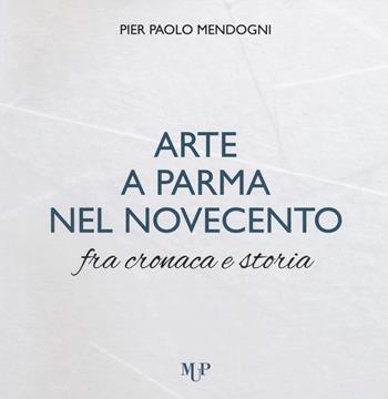 Arte a Parma nel Novecento fra cronaca e storia. Ediz. a colori - Pier Paolo Mendogni - Libro Monte Università Parma 2018 | Libraccio.it