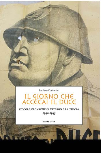 Il giorno che accecai il duce. Piccole cronache di Viterbo e la Tuscia 1940-1945 - Luciano Costantini - Libro Sette città 2017, Memoria | Libraccio.it