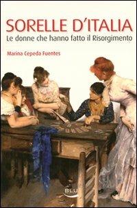Sorelle d'Italia. Le donne che hanno fatto il Risorgimento - Marina Cepeda Fuentes - Libro Blu Edizioni 2011, Storia e memoria | Libraccio.it