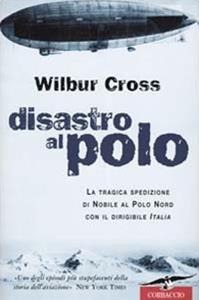Disastro al Polo. La tragica spedizione di Nobile al Polo Nord con il dirigibile Italia - Wilbur Cross - Libro Corbaccio 2001, Exploits | Libraccio.it
