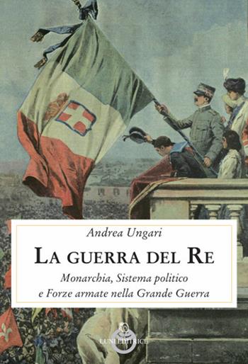 La guerra del re. Monarchia, sistema politico e forze armate nella Grande Guerra - Andrea Ungari - Libro Luni Editrice 2018, Contemporanea | Libraccio.it