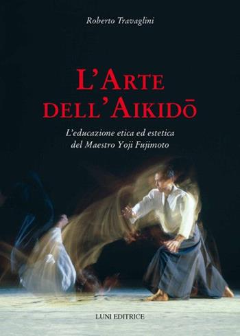 L' arte dell'aikido. L'educazione etica ed estetica del maestro Yoji Fujimoto - Roberto Travaglini - Libro Luni Editrice 2019, Le vie dell'armonia | Libraccio.it