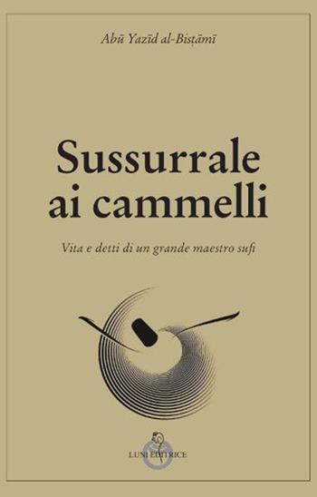 Sussurrale ai cammelli. Vita e detti di un grande maestro sufi - al-Bistami Abu Yazid - Libro Luni Editrice 2022, Tradizioni | Libraccio.it