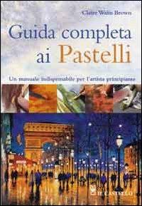Guida completa ai pastelli - Claire W. Browm - Libro Il Castello 2012, Disegno e tecniche pittoriche | Libraccio.it