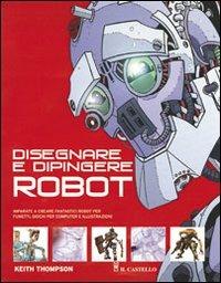 Disegnare e dipingere robot. Ediz. illustrata - Keith Thompson - Libro Il Castello 2012, Disegno e tecniche pittoriche | Libraccio.it