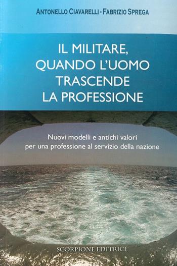Il militare, quando l'uomo trascende la professione. Nuovi modelli e antichi valori per una professione al servizio della nazione - Antonello Ciavarelli, Fabrizio Sprega - Libro Scorpione 2010 | Libraccio.it