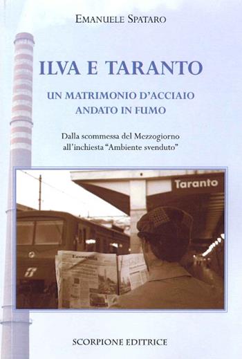 Ilva e Taranto. Un matrimonio d'acciaio andato in fumo. Dalla scomessa del Mezzogiorno all'inchiesta «ambiente svenduto» - Emanuele Spataro - Libro Scorpione 2015 | Libraccio.it