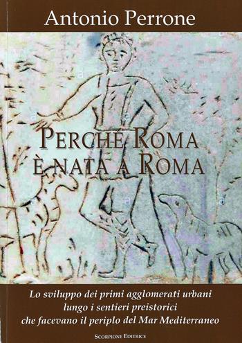 Perché Roma è nata a Roma. Lo sviluppo dei primi agglomerati urbani lungo i sentieri preistorici che facevano il periplo del Mar Mediterraneo - Antonio Perrone - Libro Scorpione 2021 | Libraccio.it