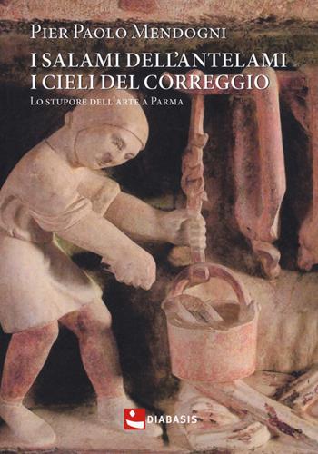 I salami dell'Antelami, i cieli del Correggio. Lo stupore dell'arte a Parma - Pier Paolo Mendogni - Libro Diabasis 2018, Fuori collana | Libraccio.it