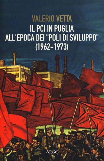 Il PCI in Puglia all'epoca dei «poli di sviluppo» (1962-1973) - Valerio Vetta - Libro Argo 2013, A sud del Novecento | Libraccio.it