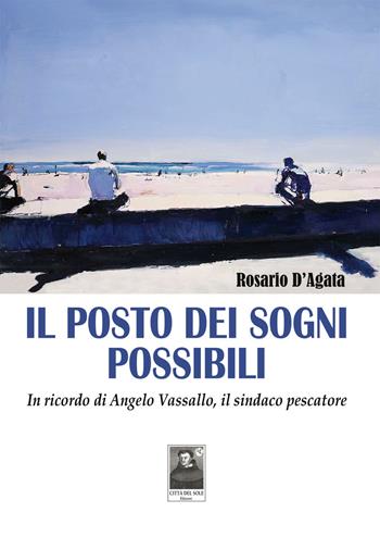 Il posto dei sogni possibili. In ricordo di Angelo Vassallo, il sindaco pescatore - Rosario D'Agata - Libro Città del Sole Edizioni 2018, La vita narrata | Libraccio.it