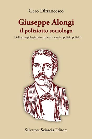 Giuseppe Alongi, il poliziotto sociologo. Dall'antropologia criminale alla cattiva polizia politica - Gero Difrancesco - Libro Sciascia 2023 | Libraccio.it