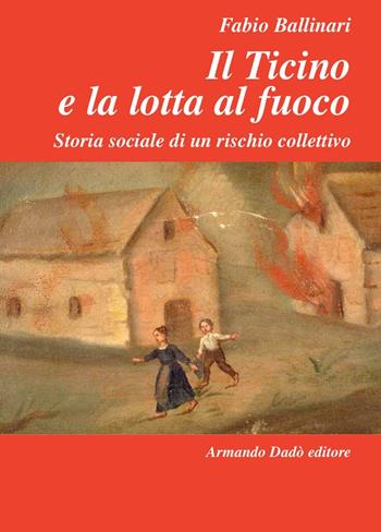 Il Ticino e la lotta al fuoco. Storia sociale di un rischio collettivo (1803-1918) - Fabio Ballinari - Libro Armando Dadò Editore 2016, L'officina | Libraccio.it