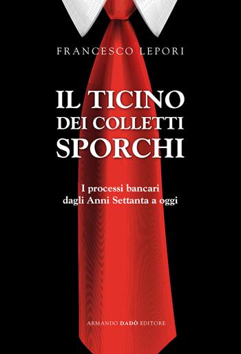 Il Ticino dei colletti sporchi. I processi bancari dagli anni Settanta a oggi - Francesco Lepori - Libro Armando Dadò Editore 2018 | Libraccio.it