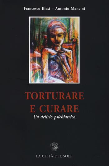 Torturare e curare. Un delirio psichiatrico - Francesco Blasi, Antonio Mancini - Libro La Città del Sole 2015, Frontiere del presente | Libraccio.it