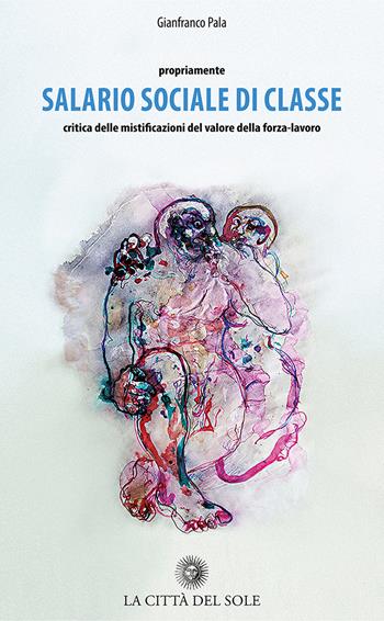 Propriamente salario sociale di classe. Critica delle mistificazioni del valore della forza-lavoro - Gianfranco Pala - Libro La Città del Sole 2018 | Libraccio.it