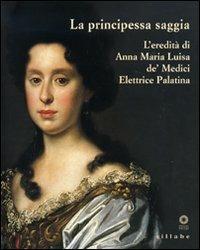 La principessa saggia. L'eredità di Anna Maria Luisa de' Medici Elett rice Palatina. Catalogo della mostra (Firenze, 23 dicembre 2006-15 aprile 2007)  - Libro Sillabe 2006, Firenze musei | Libraccio.it