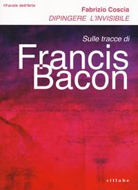 Dipingere l'invisibile. Sulle tracce di Francis Bacon - Fabrizio Coscia - Libro Sillabe 2018, Parole dell'arte | Libraccio.it