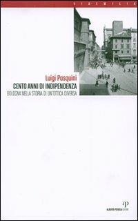 Cento anni di indipendenza. Bologna nella storia in un'ottica diversa - Luigi Pasquini - Libro Alberto Perdisa Editore 2007, Via Emilia | Libraccio.it