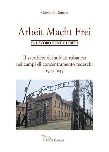 Arbeit Macht Frei. Il lavoro rende liberi. Il sacrificio dei soldati rubanesi nei campi di concentramento tedeschi 1943-1945 - Giovanni Donato - Libro Adle 2019 | Libraccio.it