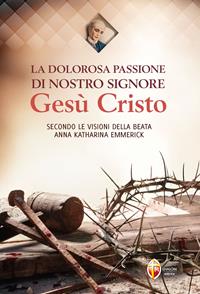 La dolorosa passione di nostro Signore Gesù Cristo. Secondo le visioni della beata Anna Katharina Emmerick - Anna K. Emmerick - Libro Editrice Shalom 2015, Il figlio | Libraccio.it