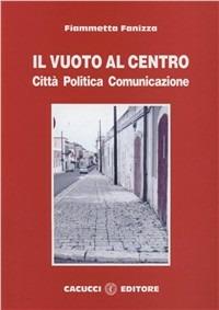 Il vuoto al centro. Città politica comunicazione - Fiammetta Fanizza - Libro Cacucci 2008 | Libraccio.it