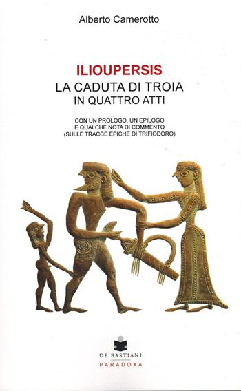Ilioupersis. La caduta di Troia in quattro atti. Con un prologo, un epilogo e qualche nota di commento (sulle tracce epiche di Trifiodoro) - Alberto Camerotto - Libro De Bastiani 2023, Paradoxa | Libraccio.it