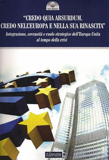 «Credo quia Absurdum. Credo nell'Europa e nella sua rinascita». Integrazione, sovranità e ruolo strategico dell'Europa unita al tempo della crisi  - Libro Il Cerchio 2014, Gli archi | Libraccio.it